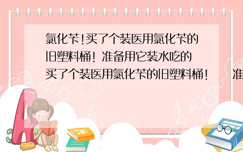 氯化苄!买了个装医用氯化苄的旧塑料桶! 准备用它装水吃的买了个装医用氯化苄的旧塑料桶!     准备用它装水吃的  发现有很大的气味不敢用         能用不 ? 有毒不?   我现在用锅炉的蒸汽煮