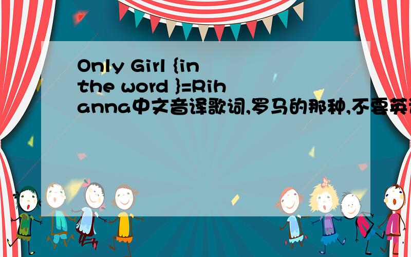 Only Girl {in the word }=Rihanna中文音译歌词,罗马的那种,不要英语的,直接用中文翻译出来的