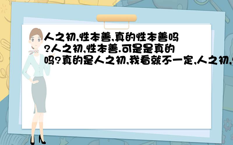 人之初,性本善,真的性本善吗?人之初,性本善.可是是真的吗?真的是人之初,我看就不一定,人之初,性本恶,只是刚开始,没有能力来做恶,当他有能力了,就会做恶了,我曾经就亲眼看到了一个5岁不