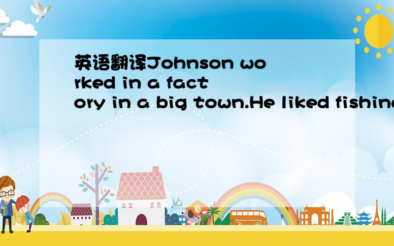 英语翻译Johnson worked in a factory in a big town.He liked fishing very much and was very good at it.When he was free,he went down to the small river behind the factory and tried to catch some fish,but there were few there,because the water was d