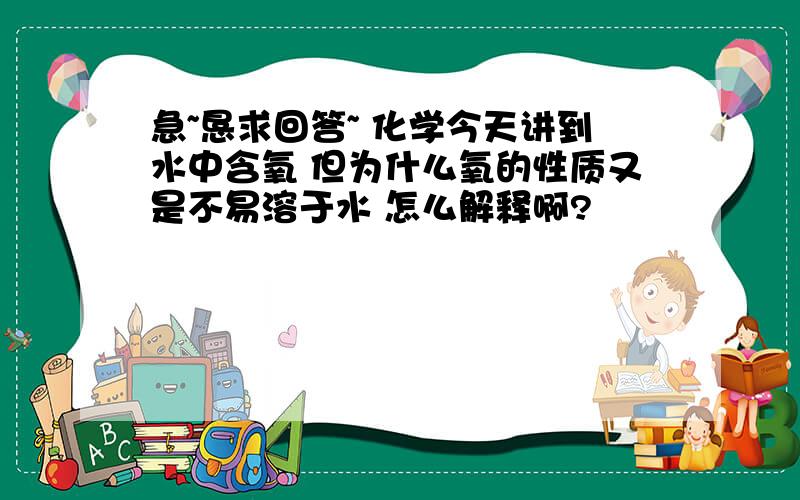 急~恳求回答~ 化学今天讲到水中含氧 但为什么氧的性质又是不易溶于水 怎么解释啊?