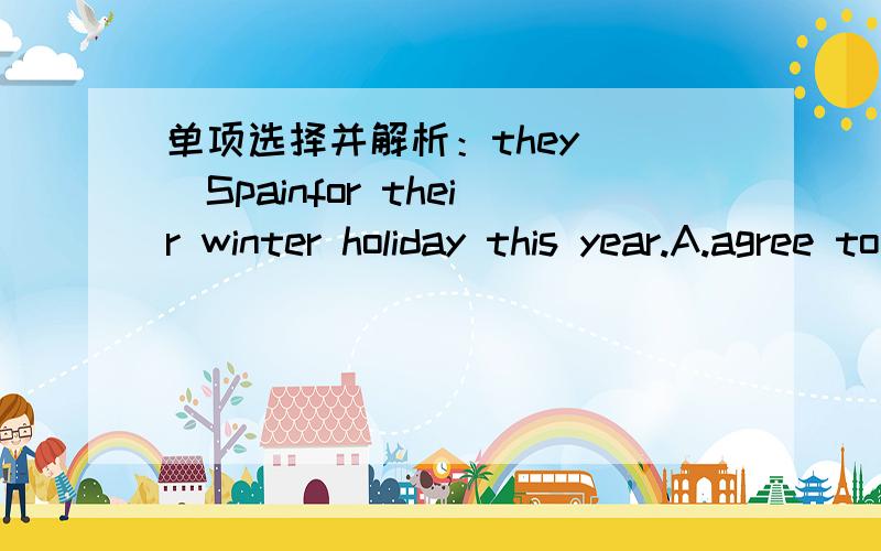 单项选择并解析：they___Spainfor their winter holiday this year.A.agree to B.agree with C.agree for D.agree on