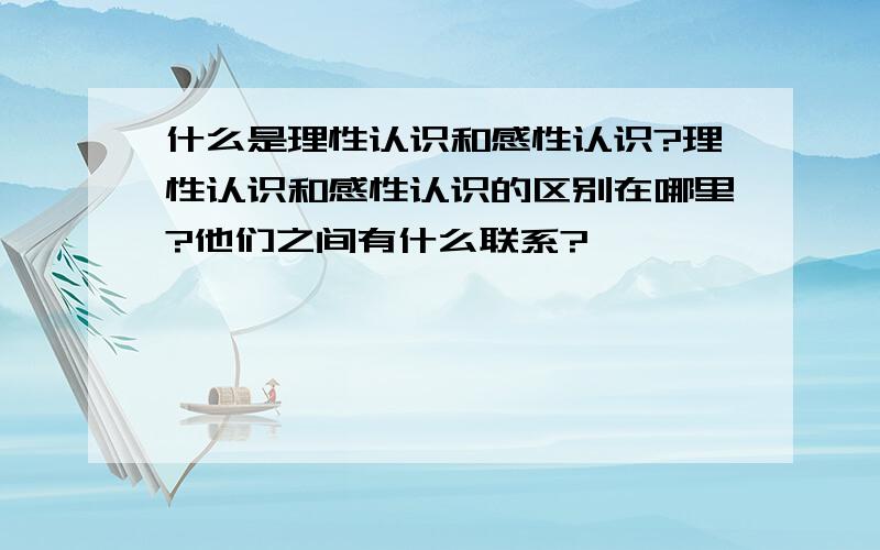 什么是理性认识和感性认识?理性认识和感性认识的区别在哪里?他们之间有什么联系?