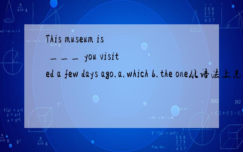 This museum is ___ you visited a few days ago.a.which b.the one从语法上怎么分析选Bwhich不也可以代替所缺宾语吗