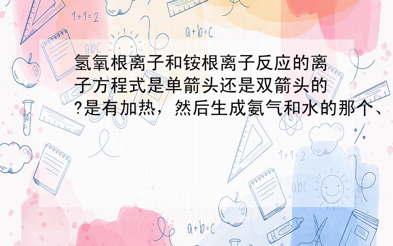 氢氧根离子和铵根离子反应的离子方程式是单箭头还是双箭头的?是有加热，然后生成氨气和水的那个、、、