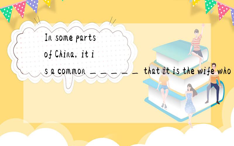 In some parts of China, it is a common _____ that it is the wife who is responsible for the meals aA. sense                  B. practice               C. knowledge         D. idea解释一下!and clothes-washing for the whole family. 答案给的是B