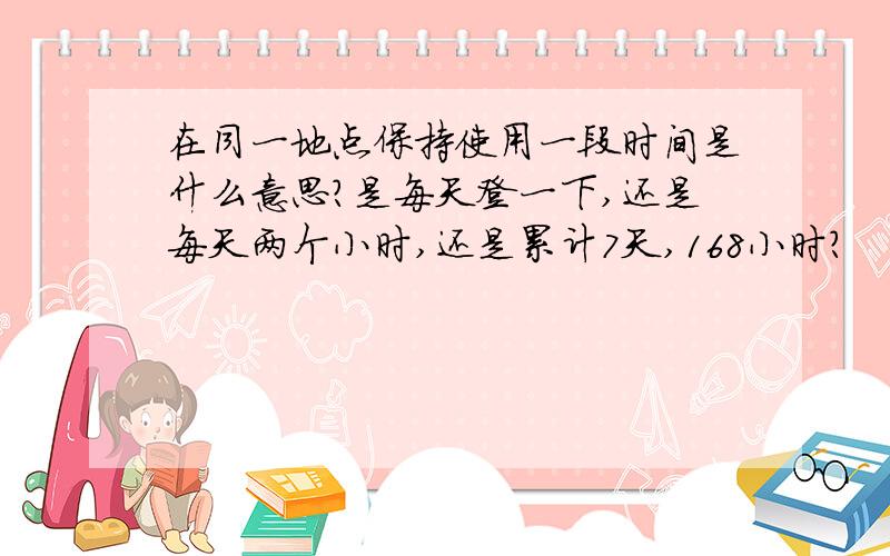 在同一地点保持使用一段时间是什么意思?是每天登一下,还是每天两个小时,还是累计7天,168小时?