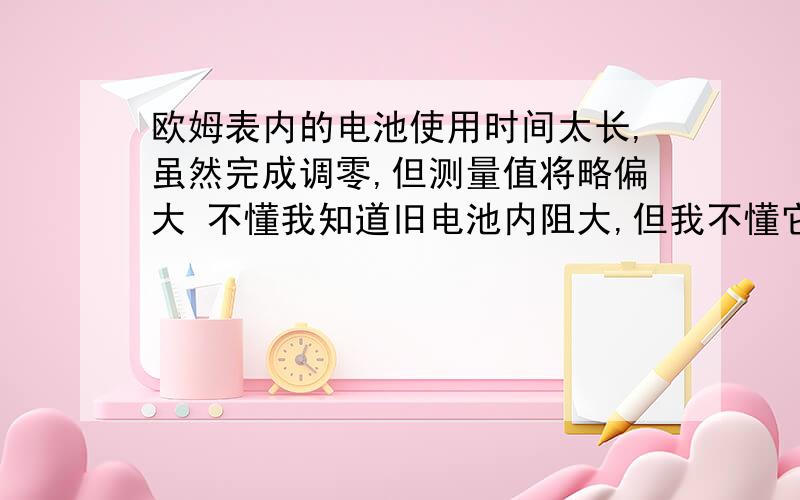 欧姆表内的电池使用时间太长,虽然完成调零,但测量值将略偏大 不懂我知道旧电池内阻大,但我不懂它是怎么使测量值偏大的,感激