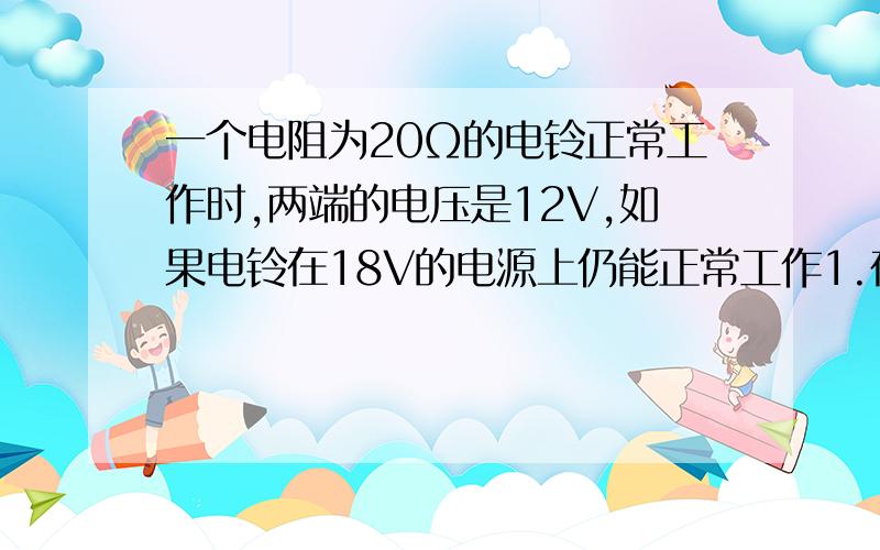 一个电阻为20Ω的电铃正常工作时,两端的电压是12V,如果电铃在18V的电源上仍能正常工作1.在电路中应串联一个电路,还是并联一个电路?2.这个电阻的阻值是多少?