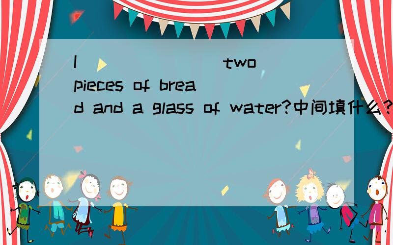 I _______ two pieces of bread and a glass of water?中间填什么?