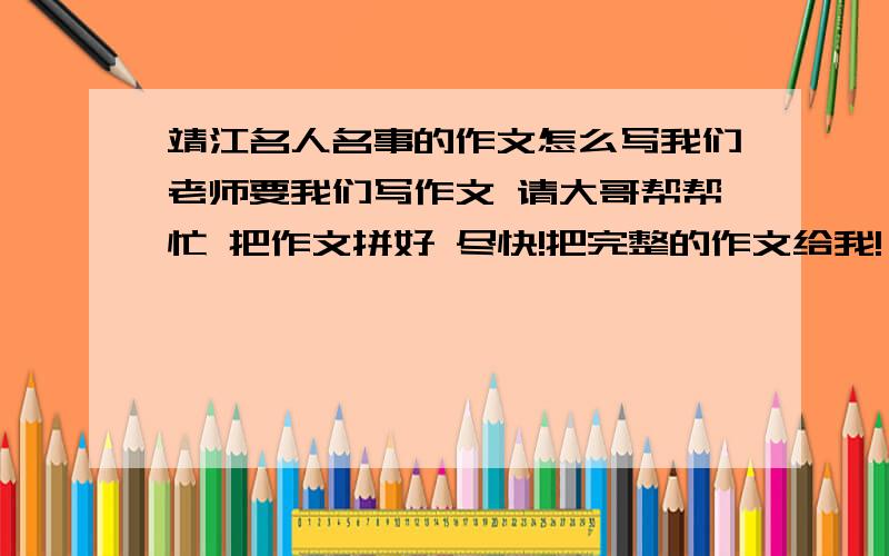 靖江名人名事的作文怎么写我们老师要我们写作文 请大哥帮帮忙 把作文拼好 尽快!把完整的作文给我!