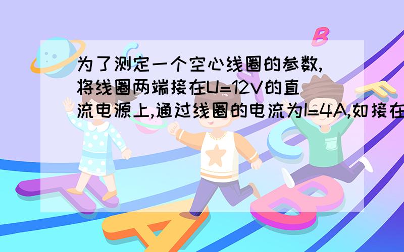 为了测定一个空心线圈的参数,将线圈两端接在U=12V的直流电源上,通过线圈的电流为I=4A,如接在频率f=50HU=12V的交流电源上,通过线圈的电流为2.4A,试求这个线圈的电感和电阻.