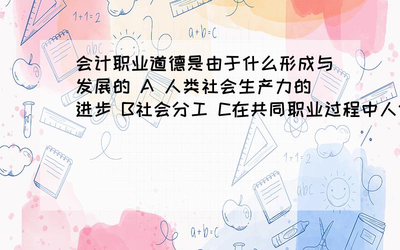 会计职业道德是由于什么形成与发展的 A 人类社会生产力的进步 B社会分工 C在共同职业过程中人们形成的共识D 意识发展