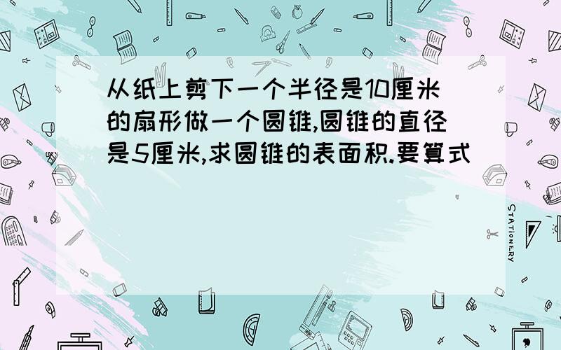 从纸上剪下一个半径是10厘米的扇形做一个圆锥,圆锥的直径是5厘米,求圆锥的表面积.要算式