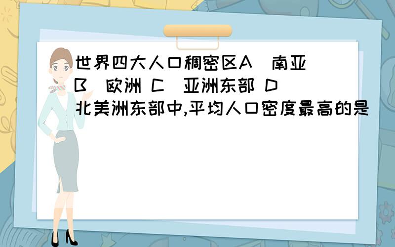 世界四大人口稠密区A．南亚 B．欧洲 C．亚洲东部 D．北美洲东部中,平均人口密度最高的是（ ）