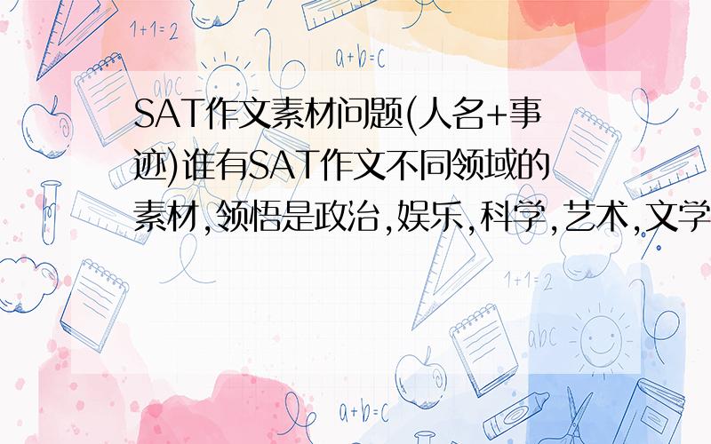 SAT作文素材问题(人名+事迹)谁有SAT作文不同领域的素材,领悟是政治,娱乐,科学,艺术,文学,商业,体育,每个领悟准备2个素材,要人名加事迹谢谢,英语.