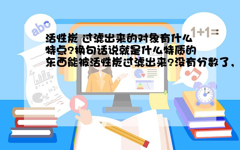 活性炭 过滤出来的对象有什么特点?换句话说就是什么特质的东西能被活性炭过滤出来?没有分数了，希望大家帮个忙。真不好意思。