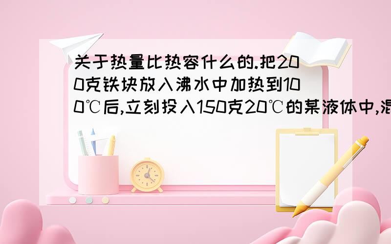 关于热量比热容什么的.把200克铁块放入沸水中加热到100℃后,立刻投入150克20℃的某液体中,混合后的温度是40℃,求此液体的比热容.（不计热散失,铁的比热容为0.46*10的三次方焦每千克摄氏度.