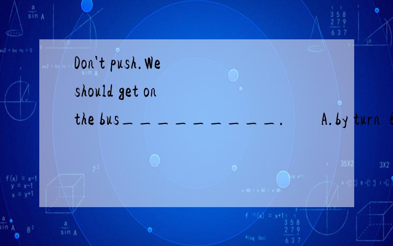 Don't push.We should get on the bus_________.        A.by turn  B.to turn  C.in turn  D.at turn