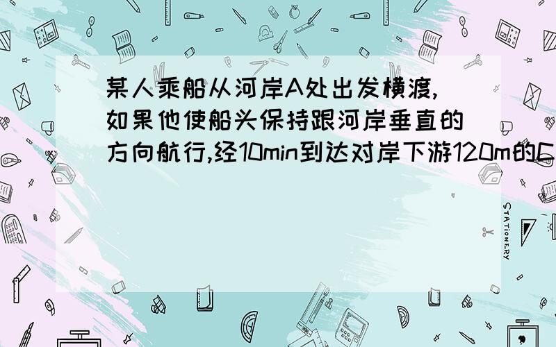 某人乘船从河岸A处出发横渡,如果他使船头保持跟河岸垂直的方向航行,经10min到达对岸下游120m的C处;若他使船逆流而行,保持跟河岸成某一个角度的方向航行,经过12.5min恰好到达对岸的B处,则河