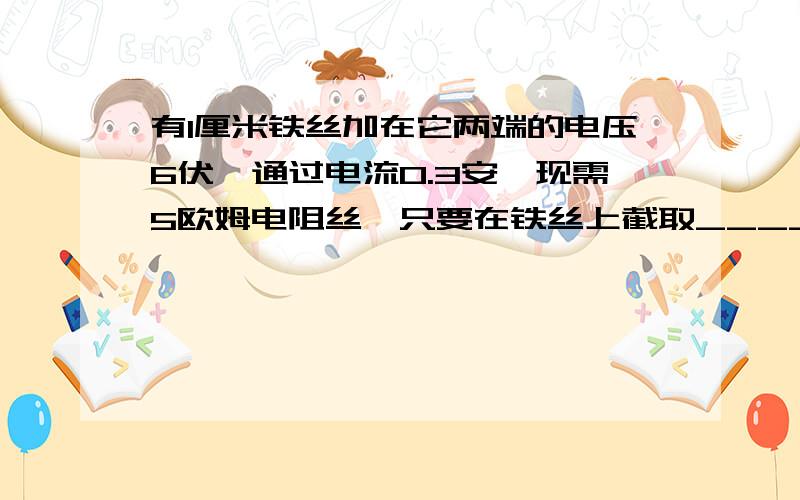 有1厘米铁丝加在它两端的电压6伏,通过电流0.3安,现需5欧姆电阻丝,只要在铁丝上截取_____厘米长一段就行