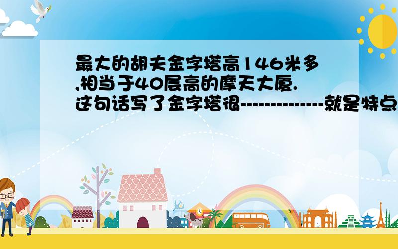 最大的胡夫金字塔高146米多,相当于40层高的摩天大厦.这句话写了金字塔很--------------就是特点~············快……………急^^^^^越早回答给的财富越多