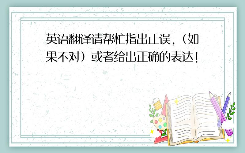 英语翻译请帮忙指出正误,（如果不对）或者给出正确的表达!