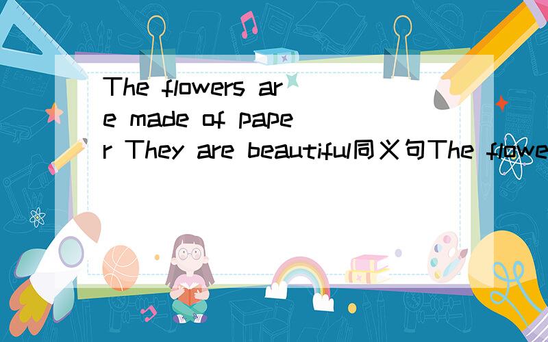 The flowers are made of paper They are beautiful同义句The flowers are made of paper They are  beautiful.同义句The flowers __________  __________ paper___________  _____________.