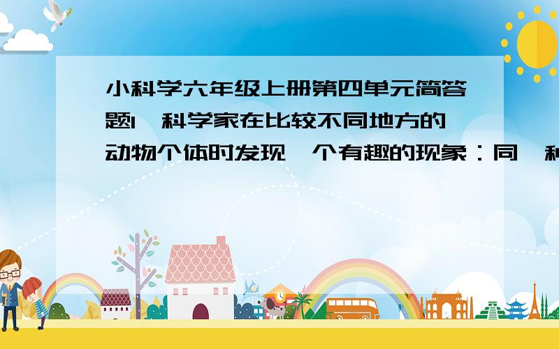 小科学六年级上册第四单元简答题1、科学家在比较不同地方的动物个体时发现一个有趣的现象：同一种类的动物,在越冷的地方,其个体就越大,身体越接近圆形,且鼻子、耳朵等器官就越小.请