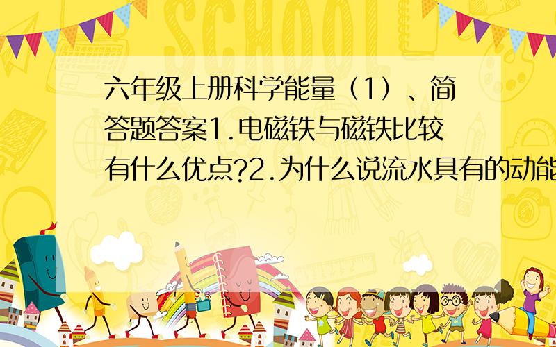 六年级上册科学能量（1）、简答题答案1.电磁铁与磁铁比较有什么优点?2.为什么说流水具有的动能最终也是来自与太阳?3.何老师给两个小组提供了相同的材料：两节干电池、一根一米长的漆