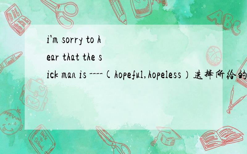 i'm sorry to hear that the sick man is ----(hopeful,hopeless）选择所给的形容词填空