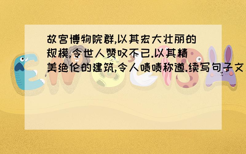 故宫博物院群,以其宏大壮丽的规模,令世人赞叹不已.以其精美绝伦的建筑,令人啧啧称道.续写句子文采好点的