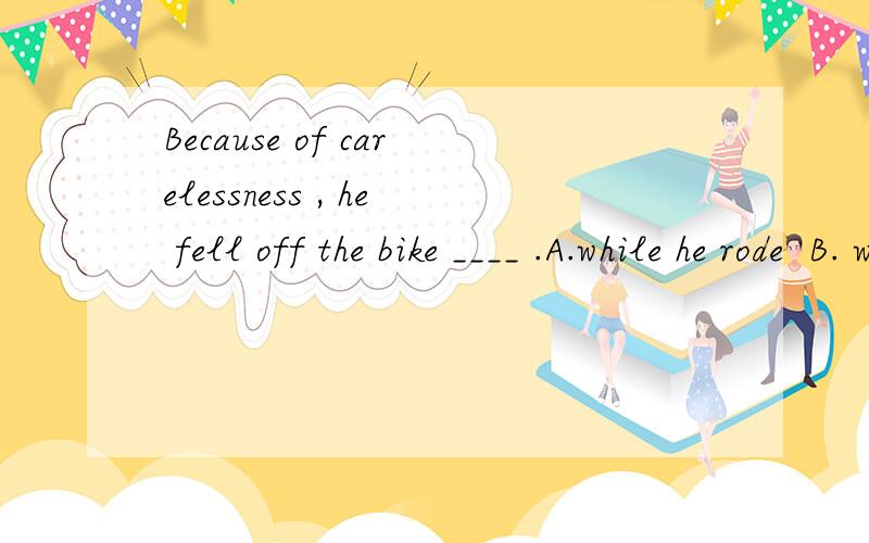 Because of carelessness , he fell off the bike ____ .A.while he rode  B. while riding  C. while he is riding   D. while on his bike 为什么选B,如何分析此题,请详解,谢谢.