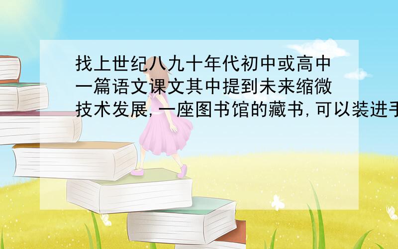 找上世纪八九十年代初中或高中一篇语文课文其中提到未来缩微技术发展,一座图书馆的藏书,可以装进手提袋中带走……可能是初中课文,也可能是高中课文.请告知作者,