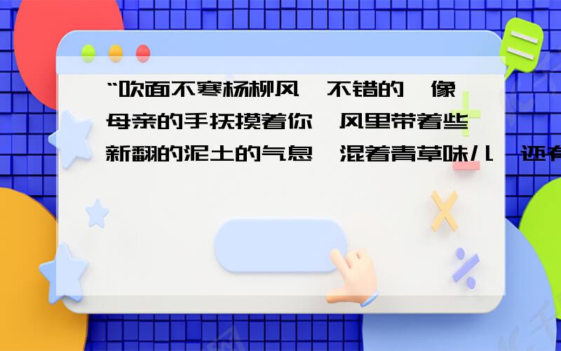 “吹面不寒杨柳风,不错的,像母亲的手抚摸着你,风里带着些新翻的泥土的气息,混着青草味儿,还有各种花的香,都在微微润湿的空气里酝酿.鸟儿将巢安在繁花嫩叶当中,高兴起来了,呼朋引伴的