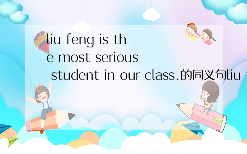 liu feng is the most serious student in our class.的同义句liu feng is - - than any - -in our class.