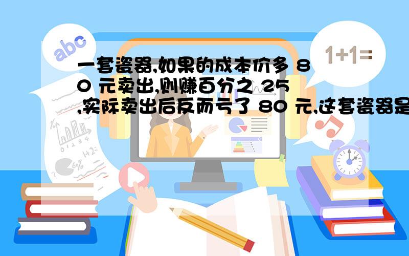 一套瓷器,如果的成本价多 80 元卖出,则赚百分之 25,实际卖出后反而亏了 80 元,这套瓷器是打几折出售的?不用方程