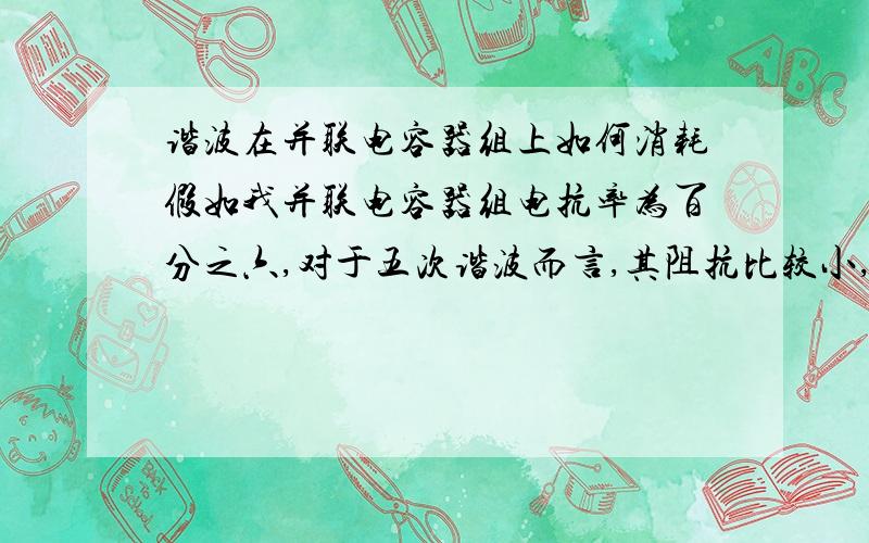 谐波在并联电容器组上如何消耗假如我并联电容器组电抗率为百分之六,对于五次谐波而言,其阻抗比较小,五次谐波电流因此而被该电容器组吸收,那吸收的谐波电流是被电容器组存储起来反馈