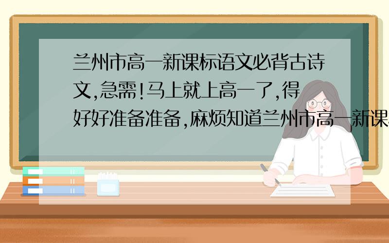 兰州市高一新课标语文必背古诗文,急需!马上就上高一了,得好好准备准备,麻烦知道兰州市高一新课标语文必背古诗文的朋友们帮帮忙.这语文古诗文得提前就背会,开学就轻松些.十分感谢!