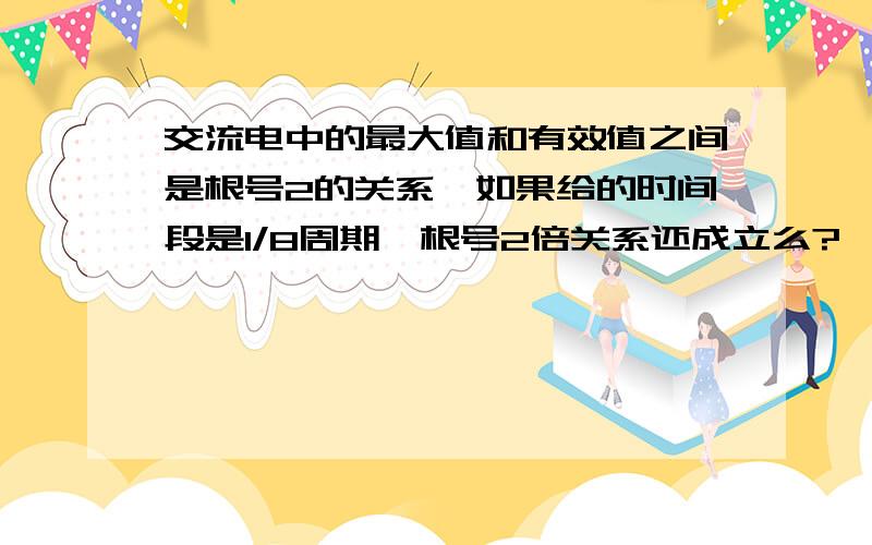 交流电中的最大值和有效值之间是根号2的关系,如果给的时间段是1/8周期,根号2倍关系还成立么?