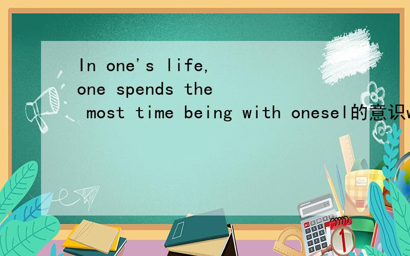 In one's life,one spends the most time being with onesel的意识when you fail,you may lose heart.If you don't get a thorough understanding of youself ,you may miss manychances in life.的中文