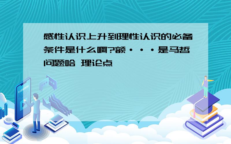 感性认识上升到理性认识的必备条件是什么啊?额···是马哲问题哈 理论点