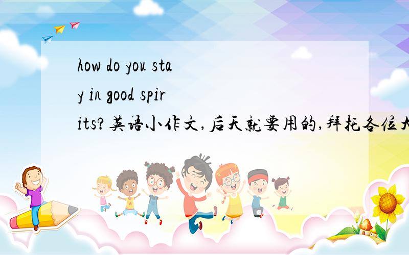 how do you stay in good spirits?英语小作文,后天就要用的,拜托各位大大速度啊……我们后天英语口试要用的,越简单越好,初三的,拜托了啊~~那啥，刚忘说了，6句就可以了！……还有……我们是仁爱