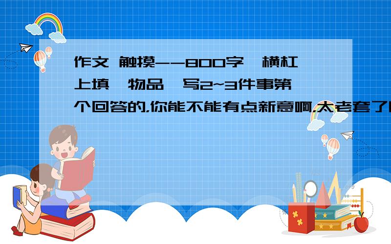 作文 触摸--800字,横杠上填一物品,写2~3件事第一个回答的，你能不能有点新意啊，太老套了吧