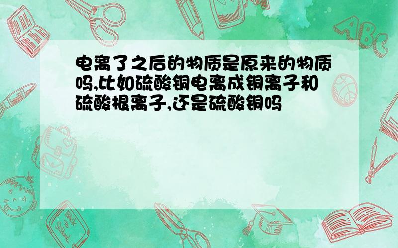 电离了之后的物质是原来的物质吗,比如硫酸铜电离成铜离子和硫酸根离子,还是硫酸铜吗