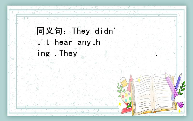 同义句：They didn't't hear anything .They _______ ________.