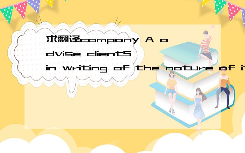 求翻译company A advise clientS in writing of the nature of its arrangement with company B.its arrangement with company B.应该是A公司与B公司的协议合约吧？A告知客户自己与B的合约，我不明白中间的the nature of 是啥意