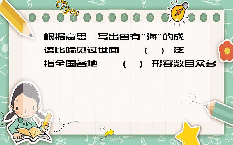 根据意思,写出含有“海”的成语比喻见过世面——（ ） 泛指全国各地——（ ） 形容数目众多——（ ） 比喻没有消息——（ ）