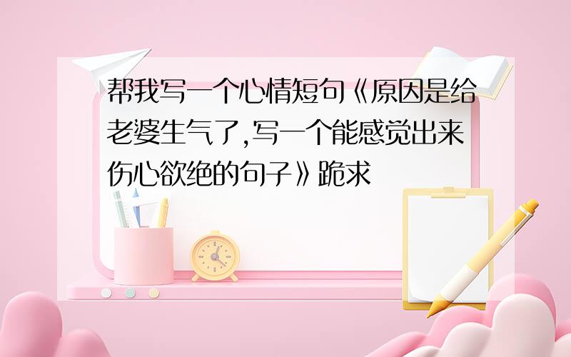 帮我写一个心情短句《原因是给老婆生气了,写一个能感觉出来伤心欲绝的句子》跪求