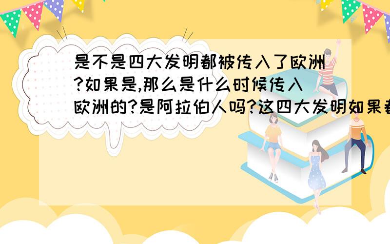 是不是四大发明都被传入了欧洲?如果是,那么是什么时候传入欧洲的?是阿拉伯人吗?这四大发明如果都传入了欧洲,那么对欧洲有什么!重大!